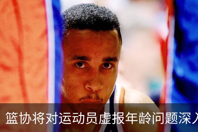 篮协将对运动员虚报年龄问题深入排查 把好各级国家队身份核验关